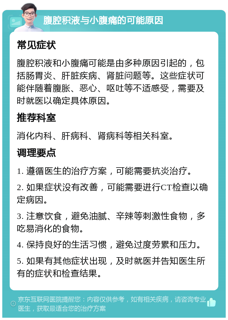 腹腔积液与小腹痛的可能原因 常见症状 腹腔积液和小腹痛可能是由多种原因引起的，包括肠胃炎、肝脏疾病、肾脏问题等。这些症状可能伴随着腹胀、恶心、呕吐等不适感受，需要及时就医以确定具体原因。 推荐科室 消化内科、肝病科、肾病科等相关科室。 调理要点 1. 遵循医生的治疗方案，可能需要抗炎治疗。 2. 如果症状没有改善，可能需要进行CT检查以确定病因。 3. 注意饮食，避免油腻、辛辣等刺激性食物，多吃易消化的食物。 4. 保持良好的生活习惯，避免过度劳累和压力。 5. 如果有其他症状出现，及时就医并告知医生所有的症状和检查结果。