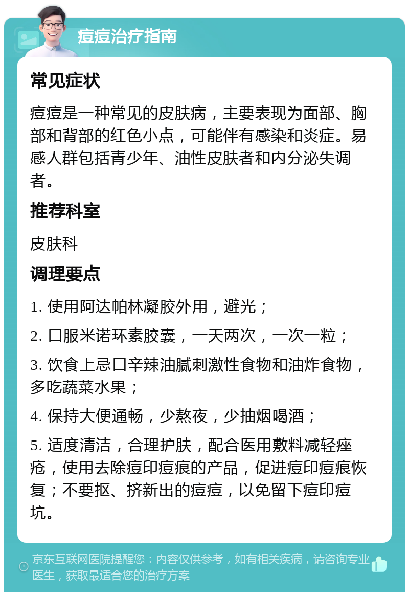 痘痘治疗指南 常见症状 痘痘是一种常见的皮肤病，主要表现为面部、胸部和背部的红色小点，可能伴有感染和炎症。易感人群包括青少年、油性皮肤者和内分泌失调者。 推荐科室 皮肤科 调理要点 1. 使用阿达帕林凝胶外用，避光； 2. 口服米诺环素胶囊，一天两次，一次一粒； 3. 饮食上忌口辛辣油腻刺激性食物和油炸食物，多吃蔬菜水果； 4. 保持大便通畅，少熬夜，少抽烟喝酒； 5. 适度清洁，合理护肤，配合医用敷料减轻痤疮，使用去除痘印痘痕的产品，促进痘印痘痕恢复；不要抠、挤新出的痘痘，以免留下痘印痘坑。