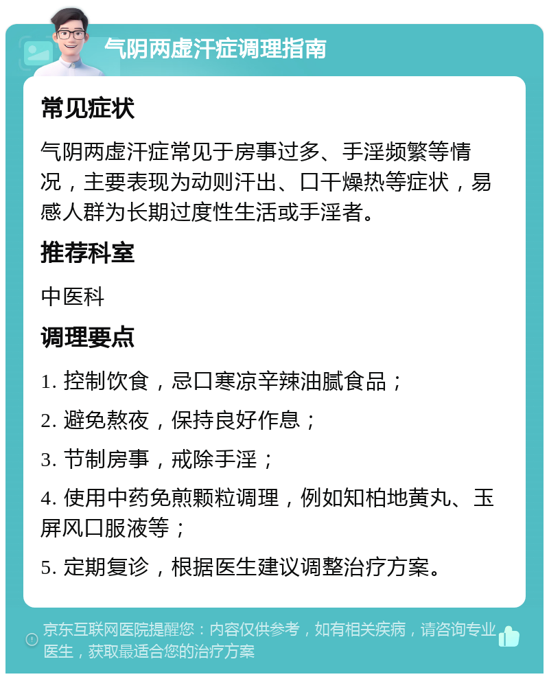 气阴两虚汗症调理指南 常见症状 气阴两虚汗症常见于房事过多、手淫频繁等情况，主要表现为动则汗出、口干燥热等症状，易感人群为长期过度性生活或手淫者。 推荐科室 中医科 调理要点 1. 控制饮食，忌口寒凉辛辣油腻食品； 2. 避免熬夜，保持良好作息； 3. 节制房事，戒除手淫； 4. 使用中药免煎颗粒调理，例如知柏地黄丸、玉屏风口服液等； 5. 定期复诊，根据医生建议调整治疗方案。