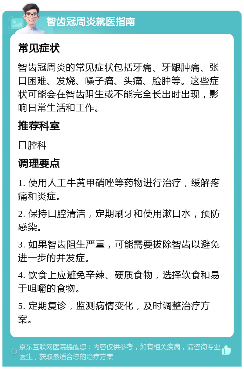 智齿冠周炎就医指南 常见症状 智齿冠周炎的常见症状包括牙痛、牙龈肿痛、张口困难、发烧、嗓子痛、头痛、脸肿等。这些症状可能会在智齿阻生或不能完全长出时出现，影响日常生活和工作。 推荐科室 口腔科 调理要点 1. 使用人工牛黄甲硝唑等药物进行治疗，缓解疼痛和炎症。 2. 保持口腔清洁，定期刷牙和使用漱口水，预防感染。 3. 如果智齿阻生严重，可能需要拔除智齿以避免进一步的并发症。 4. 饮食上应避免辛辣、硬质食物，选择软食和易于咀嚼的食物。 5. 定期复诊，监测病情变化，及时调整治疗方案。