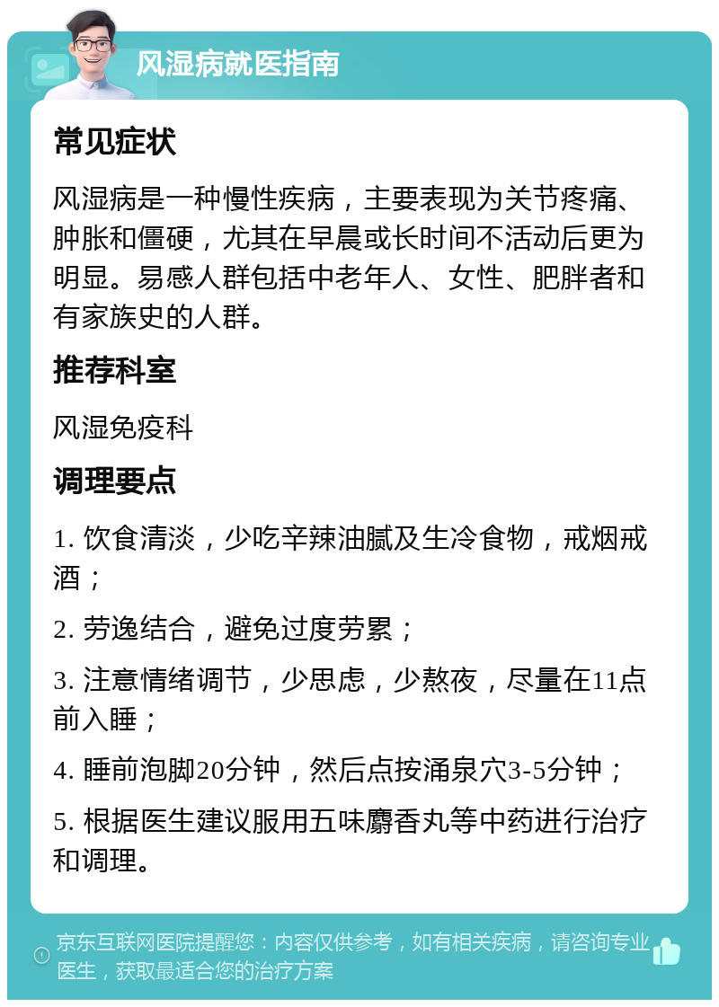 风湿病就医指南 常见症状 风湿病是一种慢性疾病，主要表现为关节疼痛、肿胀和僵硬，尤其在早晨或长时间不活动后更为明显。易感人群包括中老年人、女性、肥胖者和有家族史的人群。 推荐科室 风湿免疫科 调理要点 1. 饮食清淡，少吃辛辣油腻及生冷食物，戒烟戒酒； 2. 劳逸结合，避免过度劳累； 3. 注意情绪调节，少思虑，少熬夜，尽量在11点前入睡； 4. 睡前泡脚20分钟，然后点按涌泉穴3-5分钟； 5. 根据医生建议服用五味麝香丸等中药进行治疗和调理。