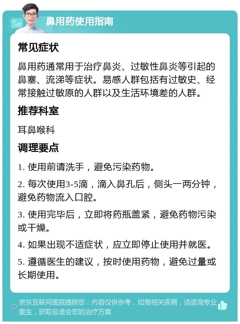 鼻用药使用指南 常见症状 鼻用药通常用于治疗鼻炎、过敏性鼻炎等引起的鼻塞、流涕等症状。易感人群包括有过敏史、经常接触过敏原的人群以及生活环境差的人群。 推荐科室 耳鼻喉科 调理要点 1. 使用前请洗手，避免污染药物。 2. 每次使用3-5滴，滴入鼻孔后，侧头一两分钟，避免药物流入口腔。 3. 使用完毕后，立即将药瓶盖紧，避免药物污染或干燥。 4. 如果出现不适症状，应立即停止使用并就医。 5. 遵循医生的建议，按时使用药物，避免过量或长期使用。