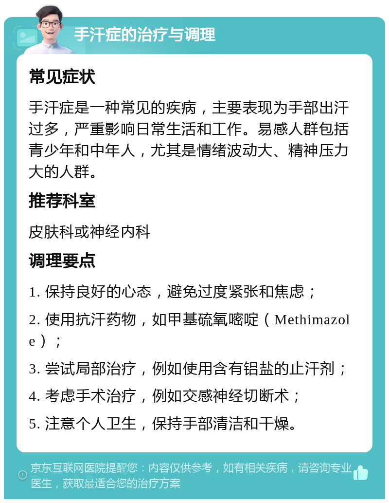 手汗症的治疗与调理 常见症状 手汗症是一种常见的疾病，主要表现为手部出汗过多，严重影响日常生活和工作。易感人群包括青少年和中年人，尤其是情绪波动大、精神压力大的人群。 推荐科室 皮肤科或神经内科 调理要点 1. 保持良好的心态，避免过度紧张和焦虑； 2. 使用抗汗药物，如甲基硫氧嘧啶（Methimazole）； 3. 尝试局部治疗，例如使用含有铝盐的止汗剂； 4. 考虑手术治疗，例如交感神经切断术； 5. 注意个人卫生，保持手部清洁和干燥。