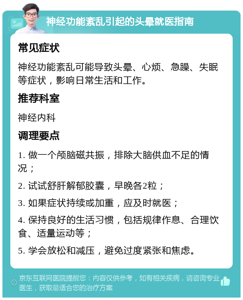 神经功能紊乱引起的头晕就医指南 常见症状 神经功能紊乱可能导致头晕、心烦、急躁、失眠等症状，影响日常生活和工作。 推荐科室 神经内科 调理要点 1. 做一个颅脑磁共振，排除大脑供血不足的情况； 2. 试试舒肝解郁胶囊，早晚各2粒； 3. 如果症状持续或加重，应及时就医； 4. 保持良好的生活习惯，包括规律作息、合理饮食、适量运动等； 5. 学会放松和减压，避免过度紧张和焦虑。