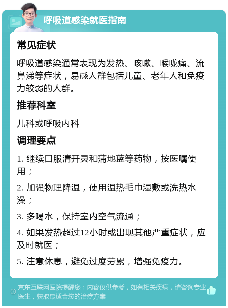 呼吸道感染就医指南 常见症状 呼吸道感染通常表现为发热、咳嗽、喉咙痛、流鼻涕等症状，易感人群包括儿童、老年人和免疫力较弱的人群。 推荐科室 儿科或呼吸内科 调理要点 1. 继续口服清开灵和蒲地蓝等药物，按医嘱使用； 2. 加强物理降温，使用温热毛巾湿敷或洗热水澡； 3. 多喝水，保持室内空气流通； 4. 如果发热超过12小时或出现其他严重症状，应及时就医； 5. 注意休息，避免过度劳累，增强免疫力。