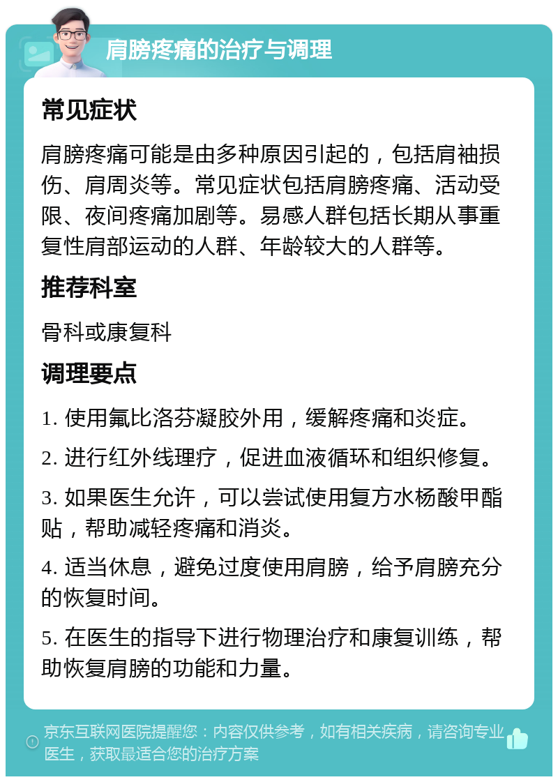 肩膀疼痛的治疗与调理 常见症状 肩膀疼痛可能是由多种原因引起的，包括肩袖损伤、肩周炎等。常见症状包括肩膀疼痛、活动受限、夜间疼痛加剧等。易感人群包括长期从事重复性肩部运动的人群、年龄较大的人群等。 推荐科室 骨科或康复科 调理要点 1. 使用氟比洛芬凝胶外用，缓解疼痛和炎症。 2. 进行红外线理疗，促进血液循环和组织修复。 3. 如果医生允许，可以尝试使用复方水杨酸甲酯贴，帮助减轻疼痛和消炎。 4. 适当休息，避免过度使用肩膀，给予肩膀充分的恢复时间。 5. 在医生的指导下进行物理治疗和康复训练，帮助恢复肩膀的功能和力量。