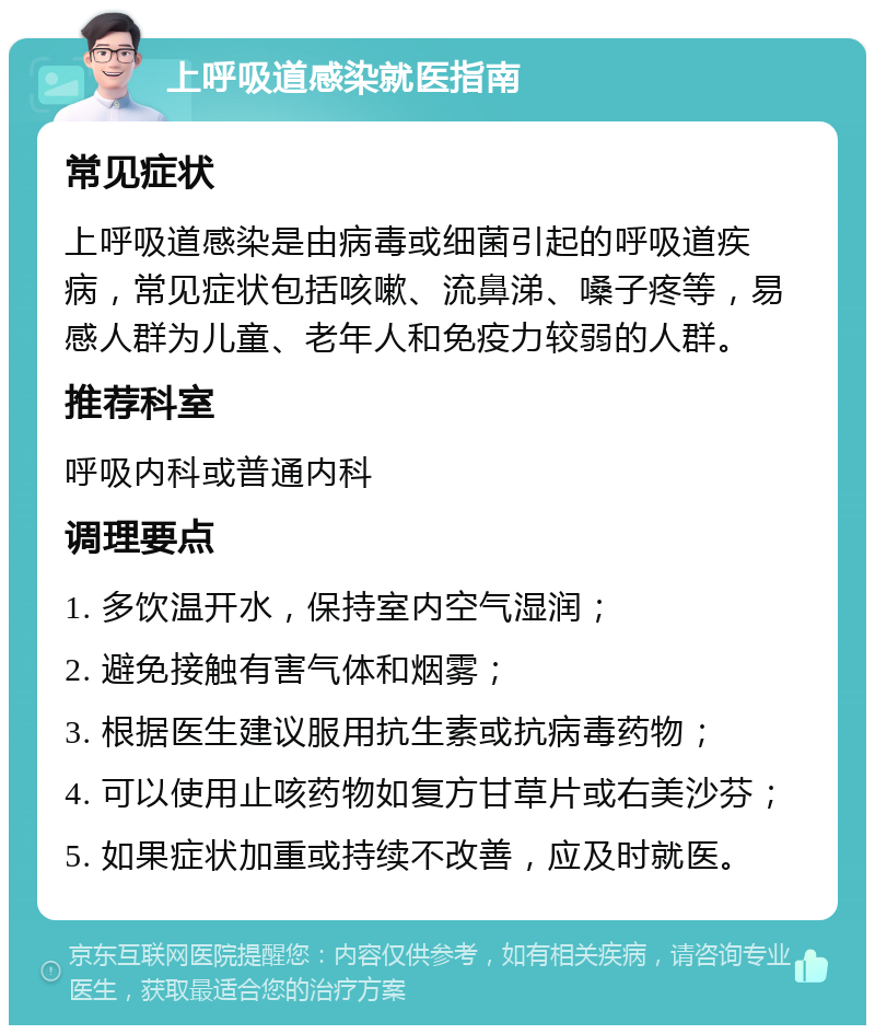 上呼吸道感染就医指南 常见症状 上呼吸道感染是由病毒或细菌引起的呼吸道疾病，常见症状包括咳嗽、流鼻涕、嗓子疼等，易感人群为儿童、老年人和免疫力较弱的人群。 推荐科室 呼吸内科或普通内科 调理要点 1. 多饮温开水，保持室内空气湿润； 2. 避免接触有害气体和烟雾； 3. 根据医生建议服用抗生素或抗病毒药物； 4. 可以使用止咳药物如复方甘草片或右美沙芬； 5. 如果症状加重或持续不改善，应及时就医。