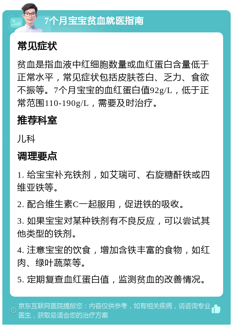 7个月宝宝贫血就医指南 常见症状 贫血是指血液中红细胞数量或血红蛋白含量低于正常水平，常见症状包括皮肤苍白、乏力、食欲不振等。7个月宝宝的血红蛋白值92g/L，低于正常范围110-190g/L，需要及时治疗。 推荐科室 儿科 调理要点 1. 给宝宝补充铁剂，如艾瑞可、右旋糖酐铁或四维亚铁等。 2. 配合维生素C一起服用，促进铁的吸收。 3. 如果宝宝对某种铁剂有不良反应，可以尝试其他类型的铁剂。 4. 注意宝宝的饮食，增加含铁丰富的食物，如红肉、绿叶蔬菜等。 5. 定期复查血红蛋白值，监测贫血的改善情况。