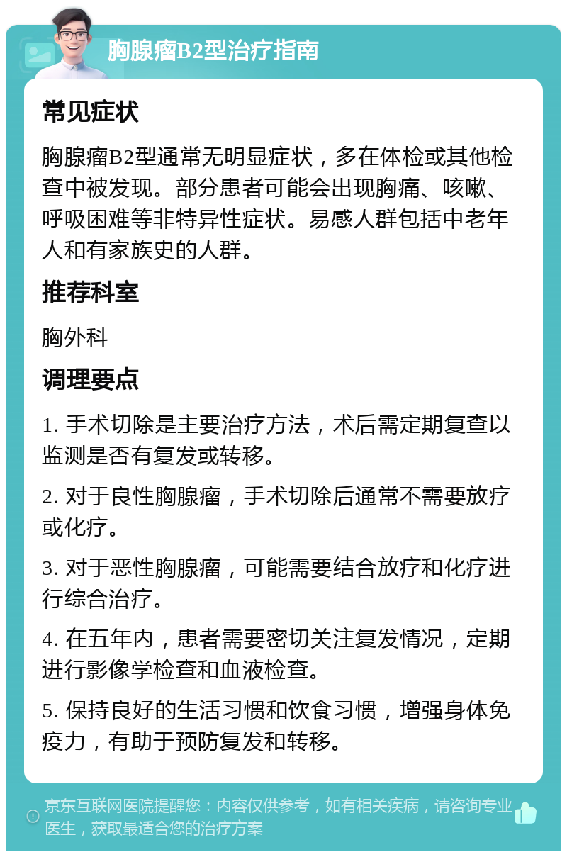 胸腺瘤B2型治疗指南 常见症状 胸腺瘤B2型通常无明显症状，多在体检或其他检查中被发现。部分患者可能会出现胸痛、咳嗽、呼吸困难等非特异性症状。易感人群包括中老年人和有家族史的人群。 推荐科室 胸外科 调理要点 1. 手术切除是主要治疗方法，术后需定期复查以监测是否有复发或转移。 2. 对于良性胸腺瘤，手术切除后通常不需要放疗或化疗。 3. 对于恶性胸腺瘤，可能需要结合放疗和化疗进行综合治疗。 4. 在五年内，患者需要密切关注复发情况，定期进行影像学检查和血液检查。 5. 保持良好的生活习惯和饮食习惯，增强身体免疫力，有助于预防复发和转移。