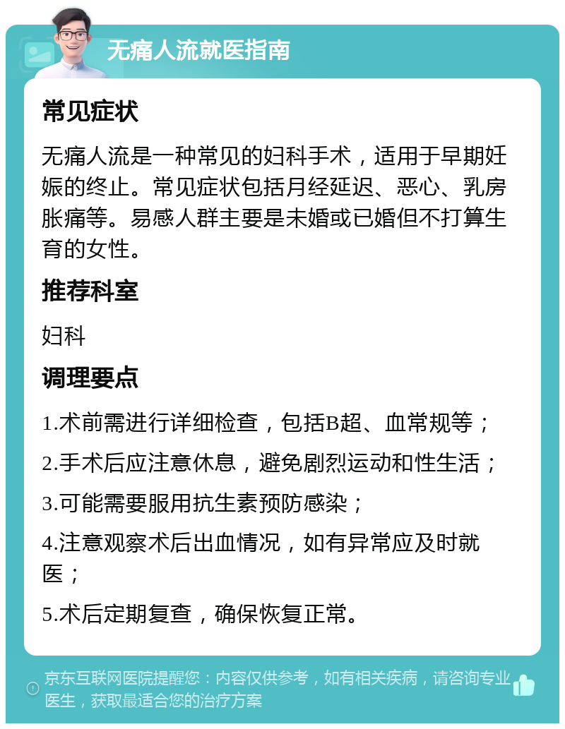 无痛人流就医指南 常见症状 无痛人流是一种常见的妇科手术，适用于早期妊娠的终止。常见症状包括月经延迟、恶心、乳房胀痛等。易感人群主要是未婚或已婚但不打算生育的女性。 推荐科室 妇科 调理要点 1.术前需进行详细检查，包括B超、血常规等； 2.手术后应注意休息，避免剧烈运动和性生活； 3.可能需要服用抗生素预防感染； 4.注意观察术后出血情况，如有异常应及时就医； 5.术后定期复查，确保恢复正常。