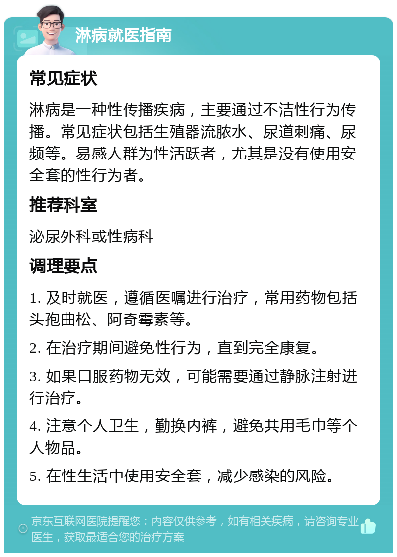 淋病就医指南 常见症状 淋病是一种性传播疾病，主要通过不洁性行为传播。常见症状包括生殖器流脓水、尿道刺痛、尿频等。易感人群为性活跃者，尤其是没有使用安全套的性行为者。 推荐科室 泌尿外科或性病科 调理要点 1. 及时就医，遵循医嘱进行治疗，常用药物包括头孢曲松、阿奇霉素等。 2. 在治疗期间避免性行为，直到完全康复。 3. 如果口服药物无效，可能需要通过静脉注射进行治疗。 4. 注意个人卫生，勤换内裤，避免共用毛巾等个人物品。 5. 在性生活中使用安全套，减少感染的风险。