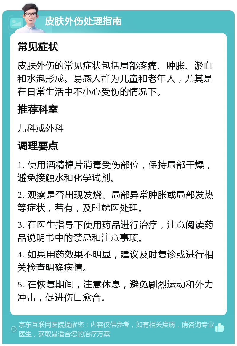 皮肤外伤处理指南 常见症状 皮肤外伤的常见症状包括局部疼痛、肿胀、淤血和水泡形成。易感人群为儿童和老年人，尤其是在日常生活中不小心受伤的情况下。 推荐科室 儿科或外科 调理要点 1. 使用酒精棉片消毒受伤部位，保持局部干燥，避免接触水和化学试剂。 2. 观察是否出现发烧、局部异常肿胀或局部发热等症状，若有，及时就医处理。 3. 在医生指导下使用药品进行治疗，注意阅读药品说明书中的禁忌和注意事项。 4. 如果用药效果不明显，建议及时复诊或进行相关检查明确病情。 5. 在恢复期间，注意休息，避免剧烈运动和外力冲击，促进伤口愈合。