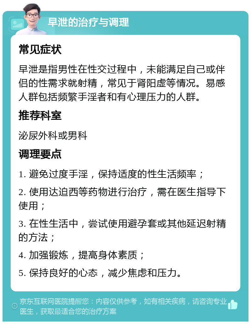 早泄的治疗与调理 常见症状 早泄是指男性在性交过程中，未能满足自己或伴侣的性需求就射精，常见于肾阳虚等情况。易感人群包括频繁手淫者和有心理压力的人群。 推荐科室 泌尿外科或男科 调理要点 1. 避免过度手淫，保持适度的性生活频率； 2. 使用达迫西等药物进行治疗，需在医生指导下使用； 3. 在性生活中，尝试使用避孕套或其他延迟射精的方法； 4. 加强锻炼，提高身体素质； 5. 保持良好的心态，减少焦虑和压力。