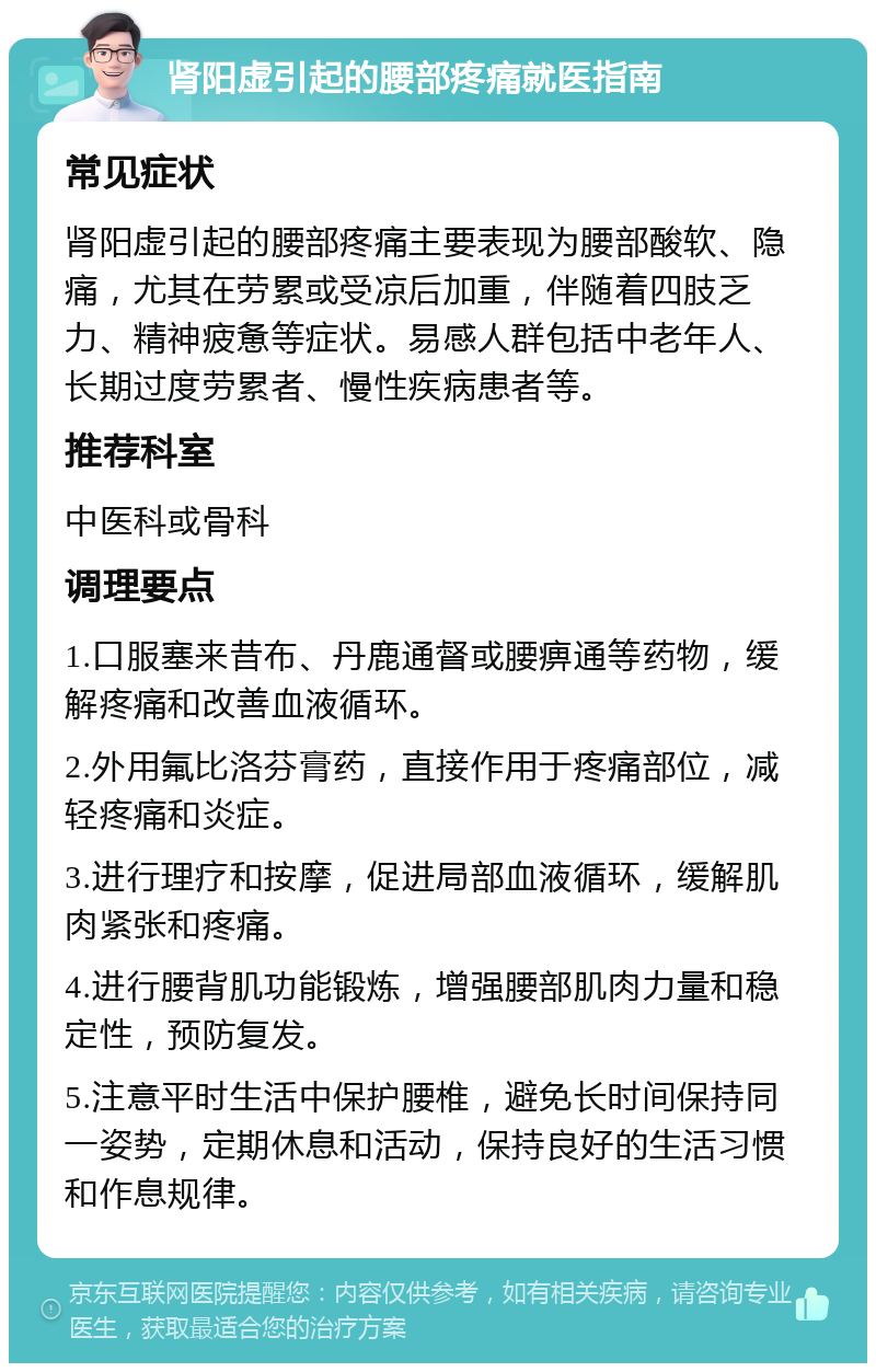 肾阳虚引起的腰部疼痛就医指南 常见症状 肾阳虚引起的腰部疼痛主要表现为腰部酸软、隐痛，尤其在劳累或受凉后加重，伴随着四肢乏力、精神疲惫等症状。易感人群包括中老年人、长期过度劳累者、慢性疾病患者等。 推荐科室 中医科或骨科 调理要点 1.口服塞来昔布、丹鹿通督或腰痹通等药物，缓解疼痛和改善血液循环。 2.外用氟比洛芬膏药，直接作用于疼痛部位，减轻疼痛和炎症。 3.进行理疗和按摩，促进局部血液循环，缓解肌肉紧张和疼痛。 4.进行腰背肌功能锻炼，增强腰部肌肉力量和稳定性，预防复发。 5.注意平时生活中保护腰椎，避免长时间保持同一姿势，定期休息和活动，保持良好的生活习惯和作息规律。