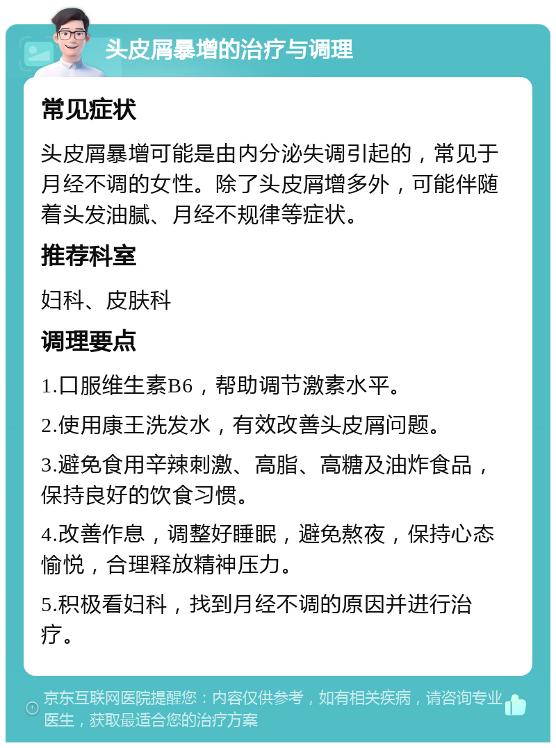 头皮屑暴增的治疗与调理 常见症状 头皮屑暴增可能是由内分泌失调引起的，常见于月经不调的女性。除了头皮屑增多外，可能伴随着头发油腻、月经不规律等症状。 推荐科室 妇科、皮肤科 调理要点 1.口服维生素B6，帮助调节激素水平。 2.使用康王洗发水，有效改善头皮屑问题。 3.避免食用辛辣刺激、高脂、高糖及油炸食品，保持良好的饮食习惯。 4.改善作息，调整好睡眠，避免熬夜，保持心态愉悦，合理释放精神压力。 5.积极看妇科，找到月经不调的原因并进行治疗。