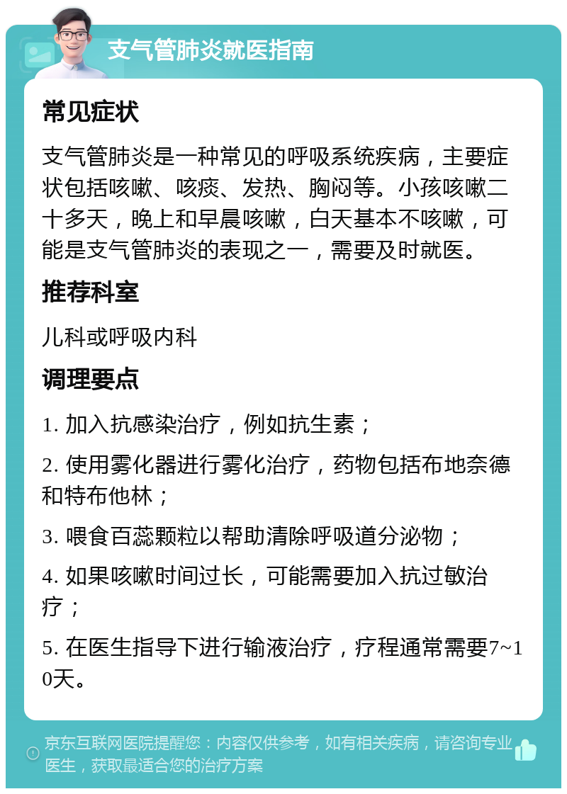 支气管肺炎就医指南 常见症状 支气管肺炎是一种常见的呼吸系统疾病，主要症状包括咳嗽、咳痰、发热、胸闷等。小孩咳嗽二十多天，晚上和早晨咳嗽，白天基本不咳嗽，可能是支气管肺炎的表现之一，需要及时就医。 推荐科室 儿科或呼吸内科 调理要点 1. 加入抗感染治疗，例如抗生素； 2. 使用雾化器进行雾化治疗，药物包括布地奈德和特布他林； 3. 喂食百蕊颗粒以帮助清除呼吸道分泌物； 4. 如果咳嗽时间过长，可能需要加入抗过敏治疗； 5. 在医生指导下进行输液治疗，疗程通常需要7~10天。