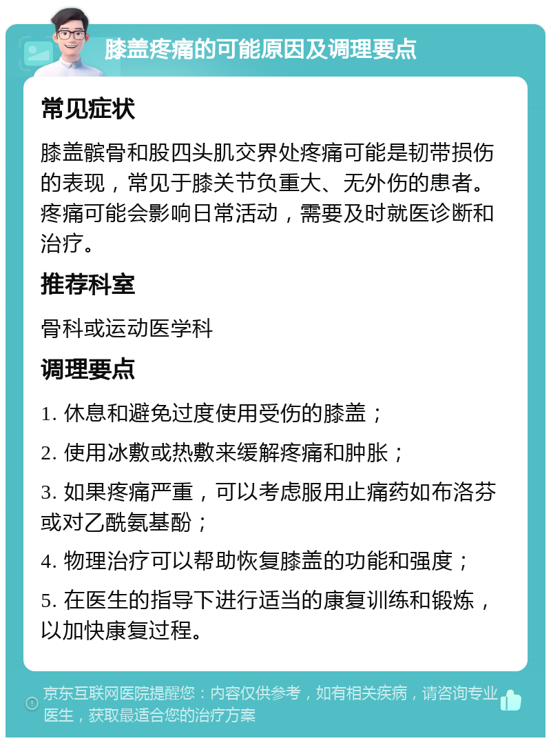 膝盖疼痛的可能原因及调理要点 常见症状 膝盖髌骨和股四头肌交界处疼痛可能是韧带损伤的表现，常见于膝关节负重大、无外伤的患者。疼痛可能会影响日常活动，需要及时就医诊断和治疗。 推荐科室 骨科或运动医学科 调理要点 1. 休息和避免过度使用受伤的膝盖； 2. 使用冰敷或热敷来缓解疼痛和肿胀； 3. 如果疼痛严重，可以考虑服用止痛药如布洛芬或对乙酰氨基酚； 4. 物理治疗可以帮助恢复膝盖的功能和强度； 5. 在医生的指导下进行适当的康复训练和锻炼，以加快康复过程。