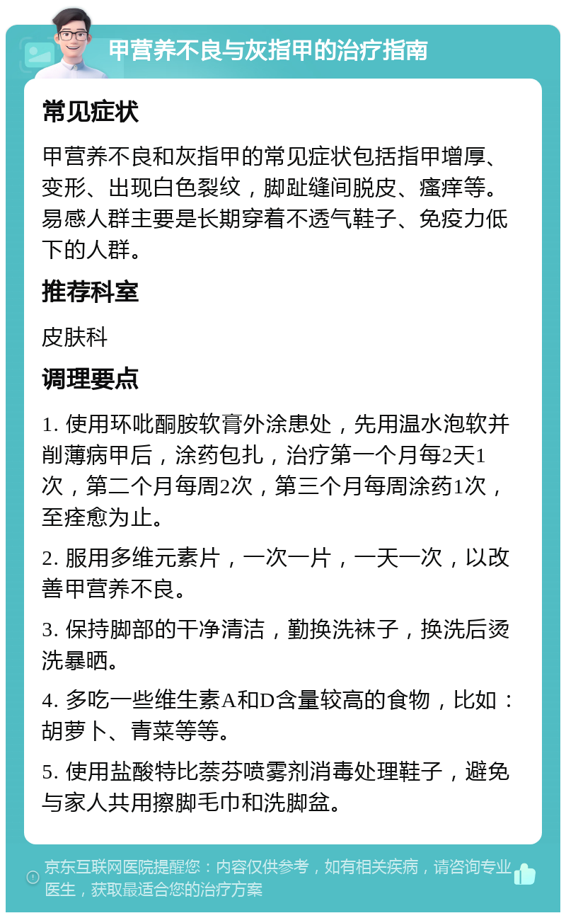 甲营养不良与灰指甲的治疗指南 常见症状 甲营养不良和灰指甲的常见症状包括指甲增厚、变形、出现白色裂纹，脚趾缝间脱皮、瘙痒等。易感人群主要是长期穿着不透气鞋子、免疫力低下的人群。 推荐科室 皮肤科 调理要点 1. 使用环吡酮胺软膏外涂患处，先用温水泡软并削薄病甲后，涂药包扎，治疗第一个月每2天1次，第二个月每周2次，第三个月每周涂药1次，至痊愈为止。 2. 服用多维元素片，一次一片，一天一次，以改善甲营养不良。 3. 保持脚部的干净清洁，勤换洗袜子，换洗后烫洗暴晒。 4. 多吃一些维生素A和D含量较高的食物，比如：胡萝卜、青菜等等。 5. 使用盐酸特比萘芬喷雾剂消毒处理鞋子，避免与家人共用擦脚毛巾和洗脚盆。