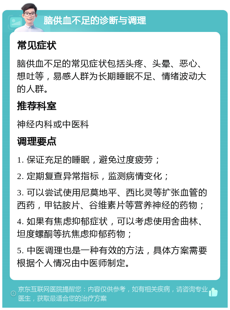 脑供血不足的诊断与调理 常见症状 脑供血不足的常见症状包括头疼、头晕、恶心、想吐等，易感人群为长期睡眠不足、情绪波动大的人群。 推荐科室 神经内科或中医科 调理要点 1. 保证充足的睡眠，避免过度疲劳； 2. 定期复查异常指标，监测病情变化； 3. 可以尝试使用尼莫地平、西比灵等扩张血管的西药，甲钴胺片、谷维素片等营养神经的药物； 4. 如果有焦虑抑郁症状，可以考虑使用舍曲林、坦度螺酮等抗焦虑抑郁药物； 5. 中医调理也是一种有效的方法，具体方案需要根据个人情况由中医师制定。