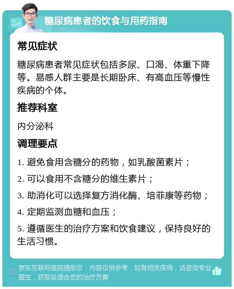 糖尿病患者的饮食与用药指南 常见症状 糖尿病患者常见症状包括多尿、口渴、体重下降等。易感人群主要是长期卧床、有高血压等慢性疾病的个体。 推荐科室 内分泌科 调理要点 1. 避免食用含糖分的药物，如乳酸菌素片； 2. 可以食用不含糖分的维生素片； 3. 助消化可以选择复方消化酶、培菲康等药物； 4. 定期监测血糖和血压； 5. 遵循医生的治疗方案和饮食建议，保持良好的生活习惯。