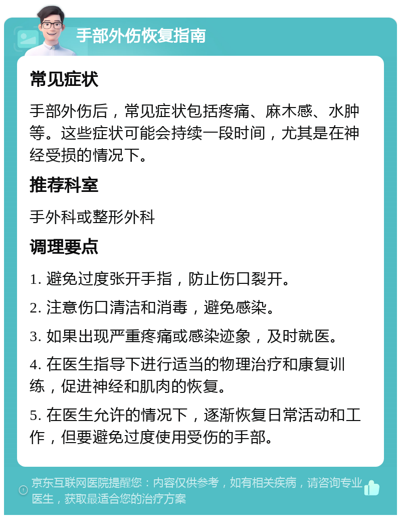 手部外伤恢复指南 常见症状 手部外伤后，常见症状包括疼痛、麻木感、水肿等。这些症状可能会持续一段时间，尤其是在神经受损的情况下。 推荐科室 手外科或整形外科 调理要点 1. 避免过度张开手指，防止伤口裂开。 2. 注意伤口清洁和消毒，避免感染。 3. 如果出现严重疼痛或感染迹象，及时就医。 4. 在医生指导下进行适当的物理治疗和康复训练，促进神经和肌肉的恢复。 5. 在医生允许的情况下，逐渐恢复日常活动和工作，但要避免过度使用受伤的手部。