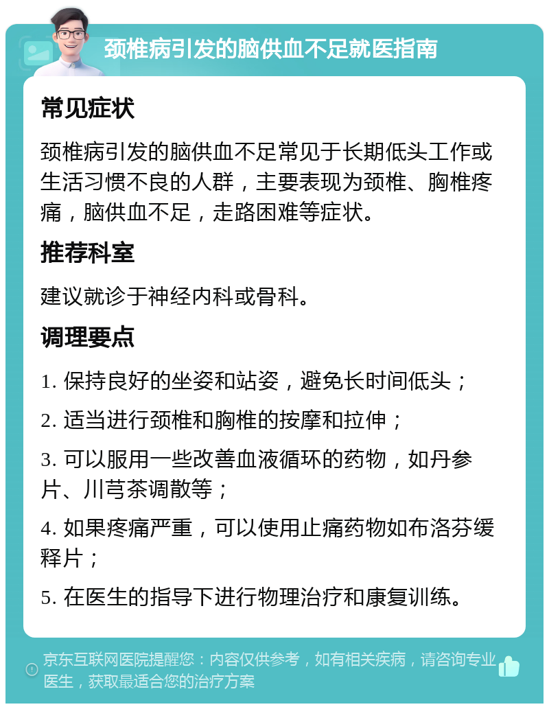 颈椎病引发的脑供血不足就医指南 常见症状 颈椎病引发的脑供血不足常见于长期低头工作或生活习惯不良的人群，主要表现为颈椎、胸椎疼痛，脑供血不足，走路困难等症状。 推荐科室 建议就诊于神经内科或骨科。 调理要点 1. 保持良好的坐姿和站姿，避免长时间低头； 2. 适当进行颈椎和胸椎的按摩和拉伸； 3. 可以服用一些改善血液循环的药物，如丹参片、川芎茶调散等； 4. 如果疼痛严重，可以使用止痛药物如布洛芬缓释片； 5. 在医生的指导下进行物理治疗和康复训练。