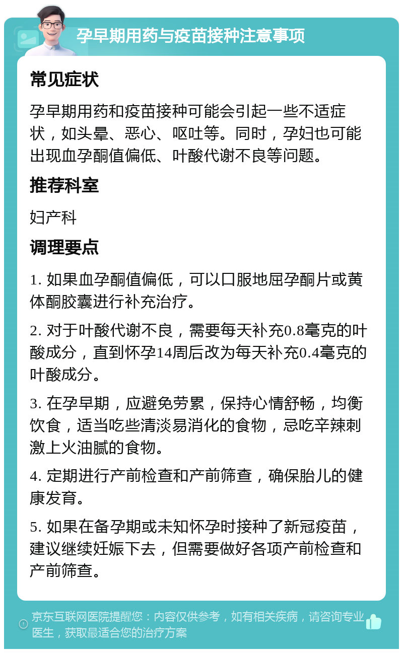 孕早期用药与疫苗接种注意事项 常见症状 孕早期用药和疫苗接种可能会引起一些不适症状，如头晕、恶心、呕吐等。同时，孕妇也可能出现血孕酮值偏低、叶酸代谢不良等问题。 推荐科室 妇产科 调理要点 1. 如果血孕酮值偏低，可以口服地屈孕酮片或黄体酮胶囊进行补充治疗。 2. 对于叶酸代谢不良，需要每天补充0.8毫克的叶酸成分，直到怀孕14周后改为每天补充0.4毫克的叶酸成分。 3. 在孕早期，应避免劳累，保持心情舒畅，均衡饮食，适当吃些清淡易消化的食物，忌吃辛辣刺激上火油腻的食物。 4. 定期进行产前检查和产前筛查，确保胎儿的健康发育。 5. 如果在备孕期或未知怀孕时接种了新冠疫苗，建议继续妊娠下去，但需要做好各项产前检查和产前筛查。