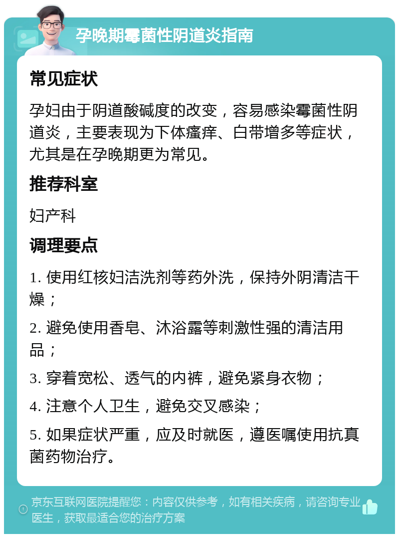 孕晚期霉菌性阴道炎指南 常见症状 孕妇由于阴道酸碱度的改变，容易感染霉菌性阴道炎，主要表现为下体瘙痒、白带增多等症状，尤其是在孕晚期更为常见。 推荐科室 妇产科 调理要点 1. 使用红核妇洁洗剂等药外洗，保持外阴清洁干燥； 2. 避免使用香皂、沐浴露等刺激性强的清洁用品； 3. 穿着宽松、透气的内裤，避免紧身衣物； 4. 注意个人卫生，避免交叉感染； 5. 如果症状严重，应及时就医，遵医嘱使用抗真菌药物治疗。