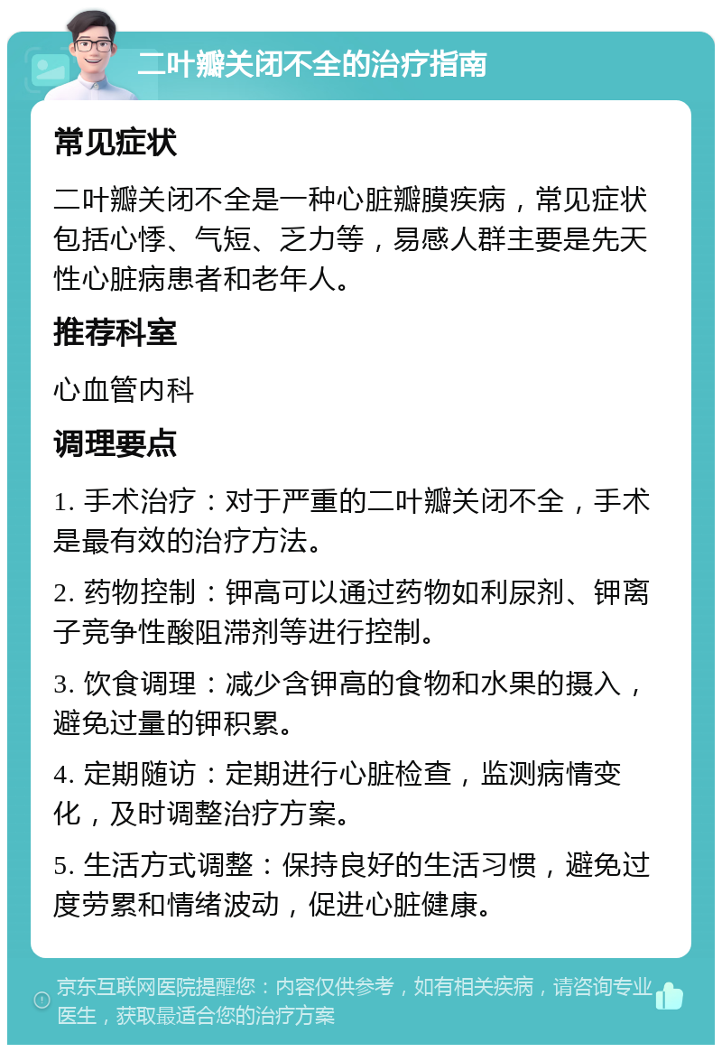 二叶瓣关闭不全的治疗指南 常见症状 二叶瓣关闭不全是一种心脏瓣膜疾病，常见症状包括心悸、气短、乏力等，易感人群主要是先天性心脏病患者和老年人。 推荐科室 心血管内科 调理要点 1. 手术治疗：对于严重的二叶瓣关闭不全，手术是最有效的治疗方法。 2. 药物控制：钾高可以通过药物如利尿剂、钾离子竞争性酸阻滞剂等进行控制。 3. 饮食调理：减少含钾高的食物和水果的摄入，避免过量的钾积累。 4. 定期随访：定期进行心脏检查，监测病情变化，及时调整治疗方案。 5. 生活方式调整：保持良好的生活习惯，避免过度劳累和情绪波动，促进心脏健康。