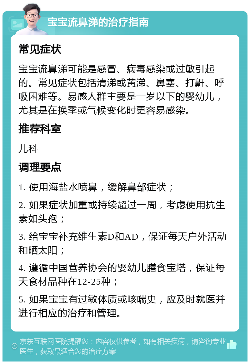 宝宝流鼻涕的治疗指南 常见症状 宝宝流鼻涕可能是感冒、病毒感染或过敏引起的。常见症状包括清涕或黄涕、鼻塞、打鼾、呼吸困难等。易感人群主要是一岁以下的婴幼儿，尤其是在换季或气候变化时更容易感染。 推荐科室 儿科 调理要点 1. 使用海盐水喷鼻，缓解鼻部症状； 2. 如果症状加重或持续超过一周，考虑使用抗生素如头孢； 3. 给宝宝补充维生素D和AD，保证每天户外活动和晒太阳； 4. 遵循中国营养协会的婴幼儿膳食宝塔，保证每天食材品种在12-25种； 5. 如果宝宝有过敏体质或咳喘史，应及时就医并进行相应的治疗和管理。