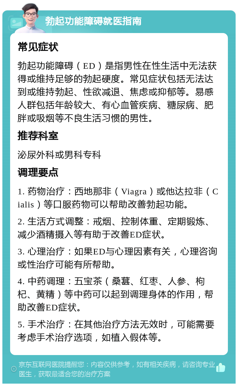 勃起功能障碍就医指南 常见症状 勃起功能障碍（ED）是指男性在性生活中无法获得或维持足够的勃起硬度。常见症状包括无法达到或维持勃起、性欲减退、焦虑或抑郁等。易感人群包括年龄较大、有心血管疾病、糖尿病、肥胖或吸烟等不良生活习惯的男性。 推荐科室 泌尿外科或男科专科 调理要点 1. 药物治疗：西地那非（Viagra）或他达拉非（Cialis）等口服药物可以帮助改善勃起功能。 2. 生活方式调整：戒烟、控制体重、定期锻炼、减少酒精摄入等有助于改善ED症状。 3. 心理治疗：如果ED与心理因素有关，心理咨询或性治疗可能有所帮助。 4. 中药调理：五宝茶（桑葚、红枣、人参、枸杞、黄精）等中药可以起到调理身体的作用，帮助改善ED症状。 5. 手术治疗：在其他治疗方法无效时，可能需要考虑手术治疗选项，如植入假体等。