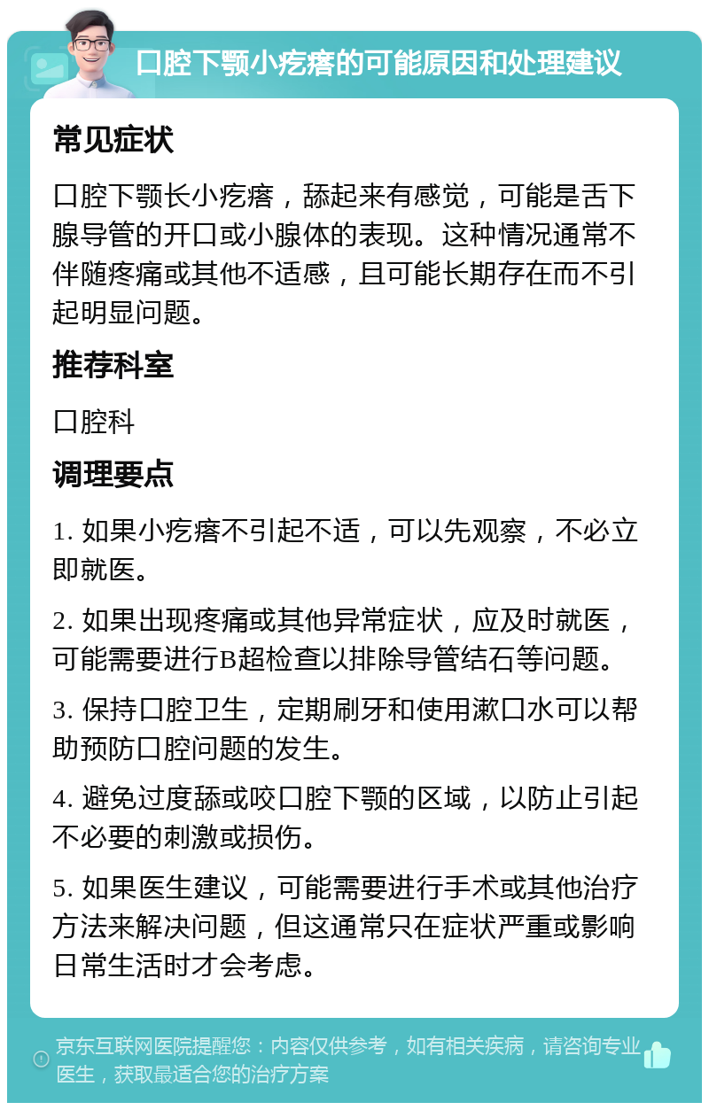 口腔下颚小疙瘩的可能原因和处理建议 常见症状 口腔下颚长小疙瘩，舔起来有感觉，可能是舌下腺导管的开口或小腺体的表现。这种情况通常不伴随疼痛或其他不适感，且可能长期存在而不引起明显问题。 推荐科室 口腔科 调理要点 1. 如果小疙瘩不引起不适，可以先观察，不必立即就医。 2. 如果出现疼痛或其他异常症状，应及时就医，可能需要进行B超检查以排除导管结石等问题。 3. 保持口腔卫生，定期刷牙和使用漱口水可以帮助预防口腔问题的发生。 4. 避免过度舔或咬口腔下颚的区域，以防止引起不必要的刺激或损伤。 5. 如果医生建议，可能需要进行手术或其他治疗方法来解决问题，但这通常只在症状严重或影响日常生活时才会考虑。