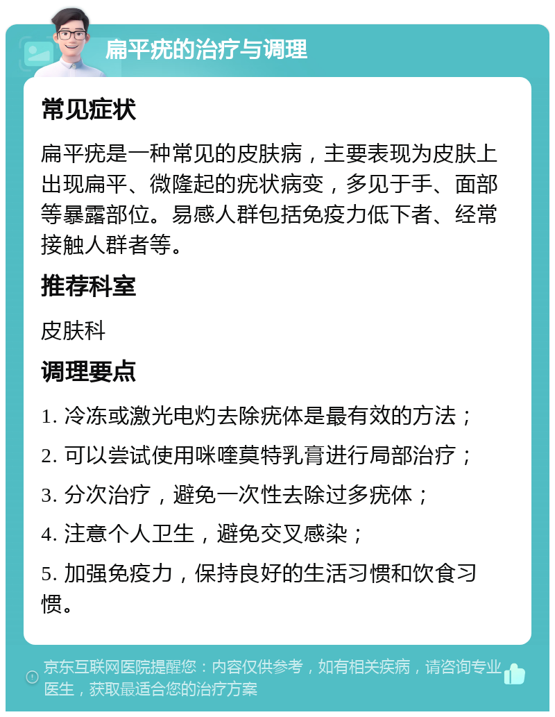 扁平疣的治疗与调理 常见症状 扁平疣是一种常见的皮肤病，主要表现为皮肤上出现扁平、微隆起的疣状病变，多见于手、面部等暴露部位。易感人群包括免疫力低下者、经常接触人群者等。 推荐科室 皮肤科 调理要点 1. 冷冻或激光电灼去除疣体是最有效的方法； 2. 可以尝试使用咪喹莫特乳膏进行局部治疗； 3. 分次治疗，避免一次性去除过多疣体； 4. 注意个人卫生，避免交叉感染； 5. 加强免疫力，保持良好的生活习惯和饮食习惯。