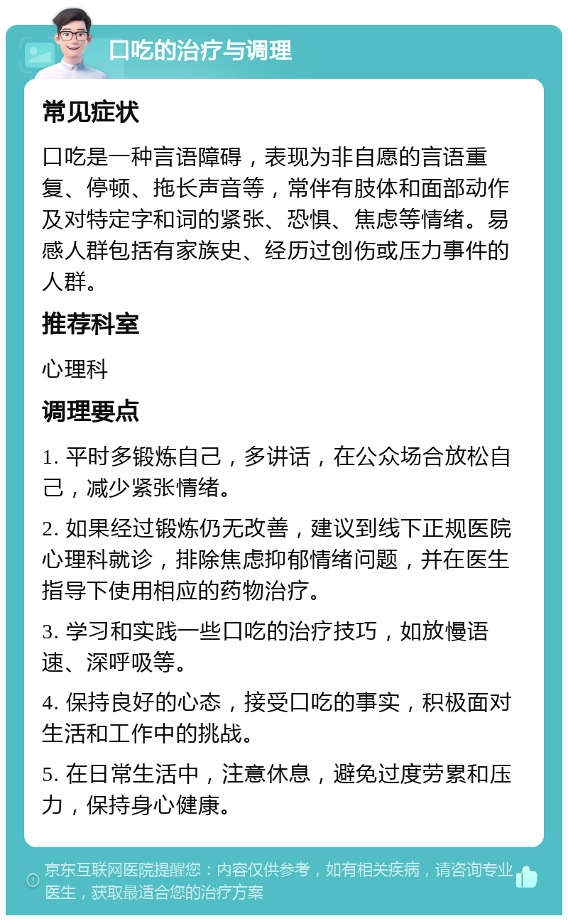 口吃的治疗与调理 常见症状 口吃是一种言语障碍，表现为非自愿的言语重复、停顿、拖长声音等，常伴有肢体和面部动作及对特定字和词的紧张、恐惧、焦虑等情绪。易感人群包括有家族史、经历过创伤或压力事件的人群。 推荐科室 心理科 调理要点 1. 平时多锻炼自己，多讲话，在公众场合放松自己，减少紧张情绪。 2. 如果经过锻炼仍无改善，建议到线下正规医院心理科就诊，排除焦虑抑郁情绪问题，并在医生指导下使用相应的药物治疗。 3. 学习和实践一些口吃的治疗技巧，如放慢语速、深呼吸等。 4. 保持良好的心态，接受口吃的事实，积极面对生活和工作中的挑战。 5. 在日常生活中，注意休息，避免过度劳累和压力，保持身心健康。