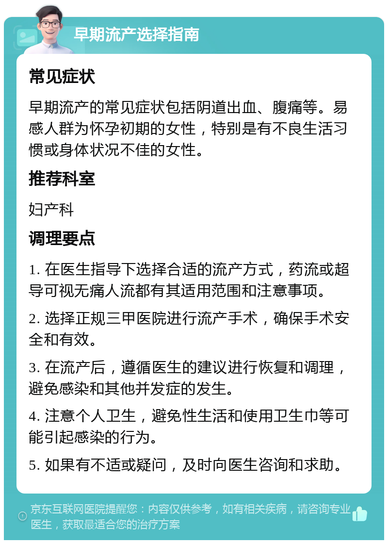 早期流产选择指南 常见症状 早期流产的常见症状包括阴道出血、腹痛等。易感人群为怀孕初期的女性，特别是有不良生活习惯或身体状况不佳的女性。 推荐科室 妇产科 调理要点 1. 在医生指导下选择合适的流产方式，药流或超导可视无痛人流都有其适用范围和注意事项。 2. 选择正规三甲医院进行流产手术，确保手术安全和有效。 3. 在流产后，遵循医生的建议进行恢复和调理，避免感染和其他并发症的发生。 4. 注意个人卫生，避免性生活和使用卫生巾等可能引起感染的行为。 5. 如果有不适或疑问，及时向医生咨询和求助。