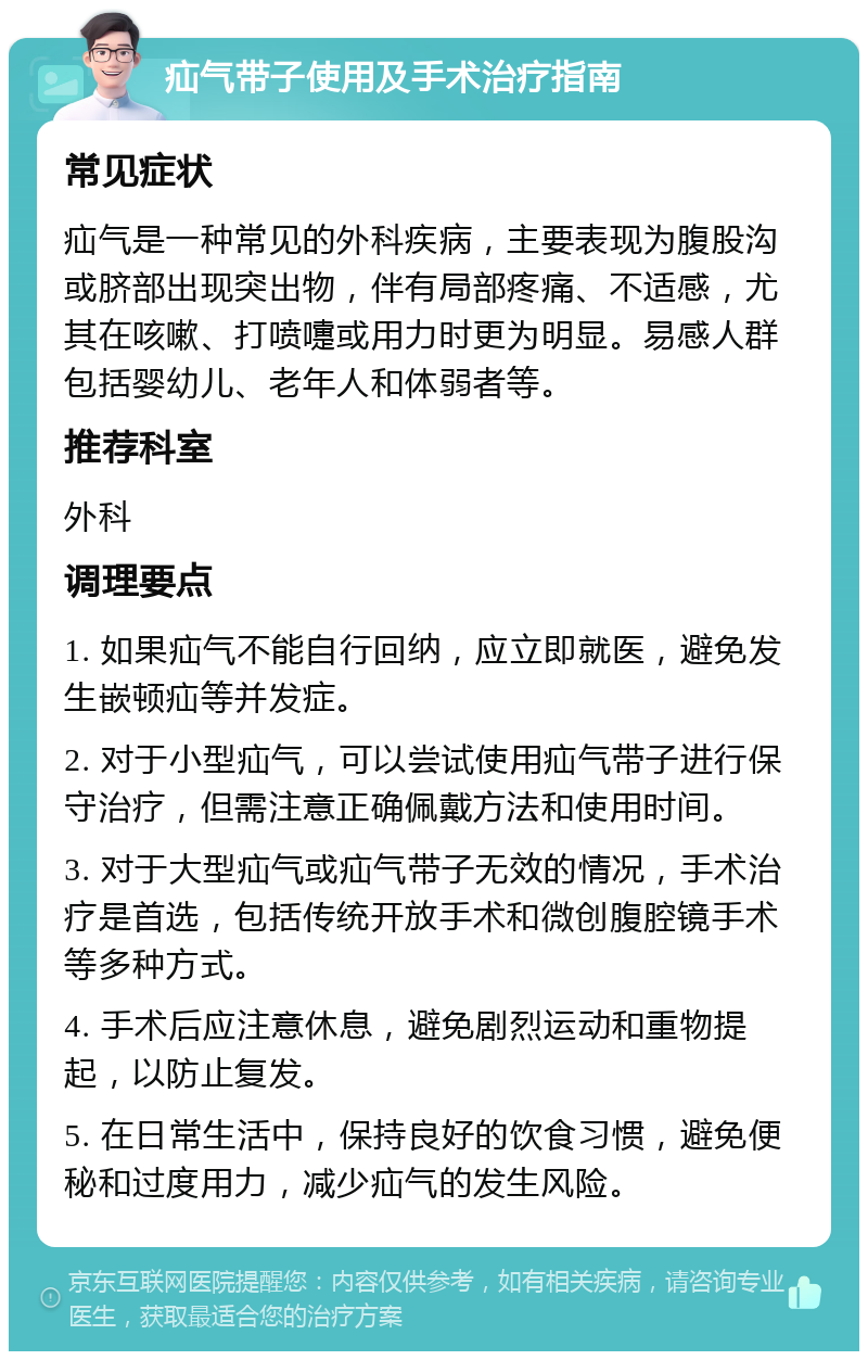 疝气带子使用及手术治疗指南 常见症状 疝气是一种常见的外科疾病，主要表现为腹股沟或脐部出现突出物，伴有局部疼痛、不适感，尤其在咳嗽、打喷嚏或用力时更为明显。易感人群包括婴幼儿、老年人和体弱者等。 推荐科室 外科 调理要点 1. 如果疝气不能自行回纳，应立即就医，避免发生嵌顿疝等并发症。 2. 对于小型疝气，可以尝试使用疝气带子进行保守治疗，但需注意正确佩戴方法和使用时间。 3. 对于大型疝气或疝气带子无效的情况，手术治疗是首选，包括传统开放手术和微创腹腔镜手术等多种方式。 4. 手术后应注意休息，避免剧烈运动和重物提起，以防止复发。 5. 在日常生活中，保持良好的饮食习惯，避免便秘和过度用力，减少疝气的发生风险。