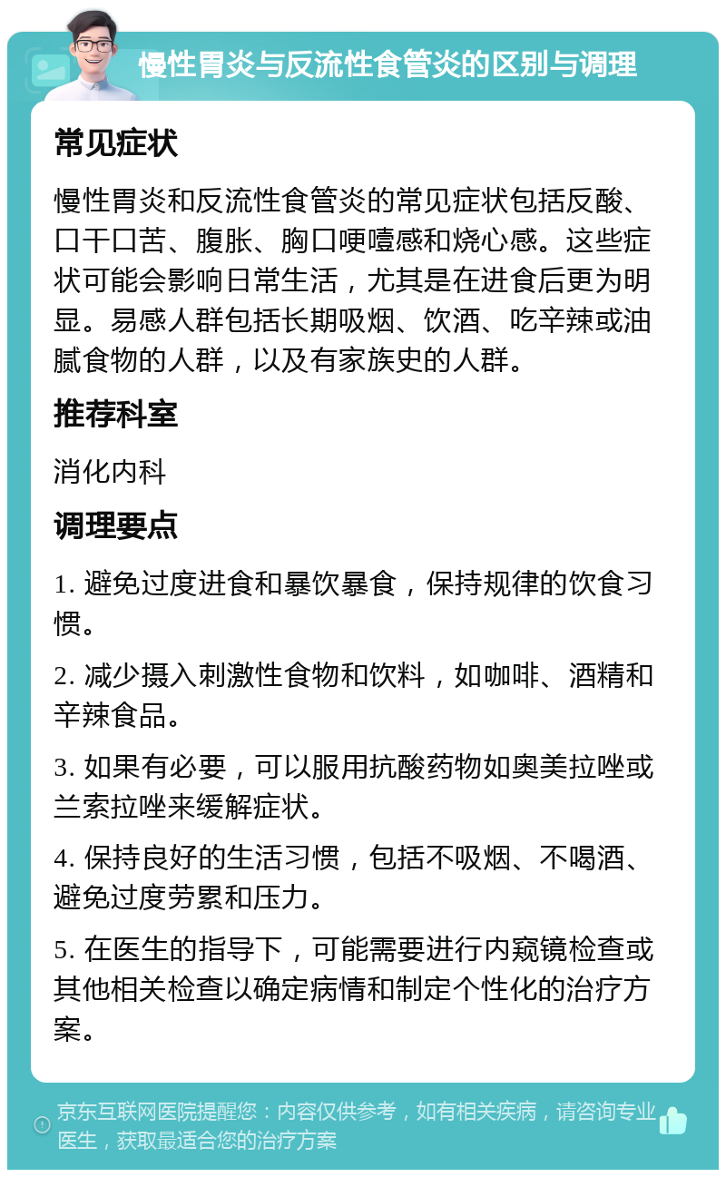 慢性胃炎与反流性食管炎的区别与调理 常见症状 慢性胃炎和反流性食管炎的常见症状包括反酸、口干口苦、腹胀、胸口哽噎感和烧心感。这些症状可能会影响日常生活，尤其是在进食后更为明显。易感人群包括长期吸烟、饮酒、吃辛辣或油腻食物的人群，以及有家族史的人群。 推荐科室 消化内科 调理要点 1. 避免过度进食和暴饮暴食，保持规律的饮食习惯。 2. 减少摄入刺激性食物和饮料，如咖啡、酒精和辛辣食品。 3. 如果有必要，可以服用抗酸药物如奥美拉唑或兰索拉唑来缓解症状。 4. 保持良好的生活习惯，包括不吸烟、不喝酒、避免过度劳累和压力。 5. 在医生的指导下，可能需要进行内窥镜检查或其他相关检查以确定病情和制定个性化的治疗方案。