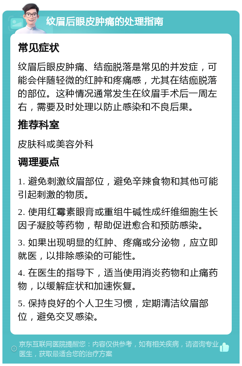 纹眉后眼皮肿痛的处理指南 常见症状 纹眉后眼皮肿痛、结痂脱落是常见的并发症，可能会伴随轻微的红肿和疼痛感，尤其在结痂脱落的部位。这种情况通常发生在纹眉手术后一周左右，需要及时处理以防止感染和不良后果。 推荐科室 皮肤科或美容外科 调理要点 1. 避免刺激纹眉部位，避免辛辣食物和其他可能引起刺激的物质。 2. 使用红霉素眼膏或重组牛碱性成纤维细胞生长因子凝胶等药物，帮助促进愈合和预防感染。 3. 如果出现明显的红肿、疼痛或分泌物，应立即就医，以排除感染的可能性。 4. 在医生的指导下，适当使用消炎药物和止痛药物，以缓解症状和加速恢复。 5. 保持良好的个人卫生习惯，定期清洁纹眉部位，避免交叉感染。