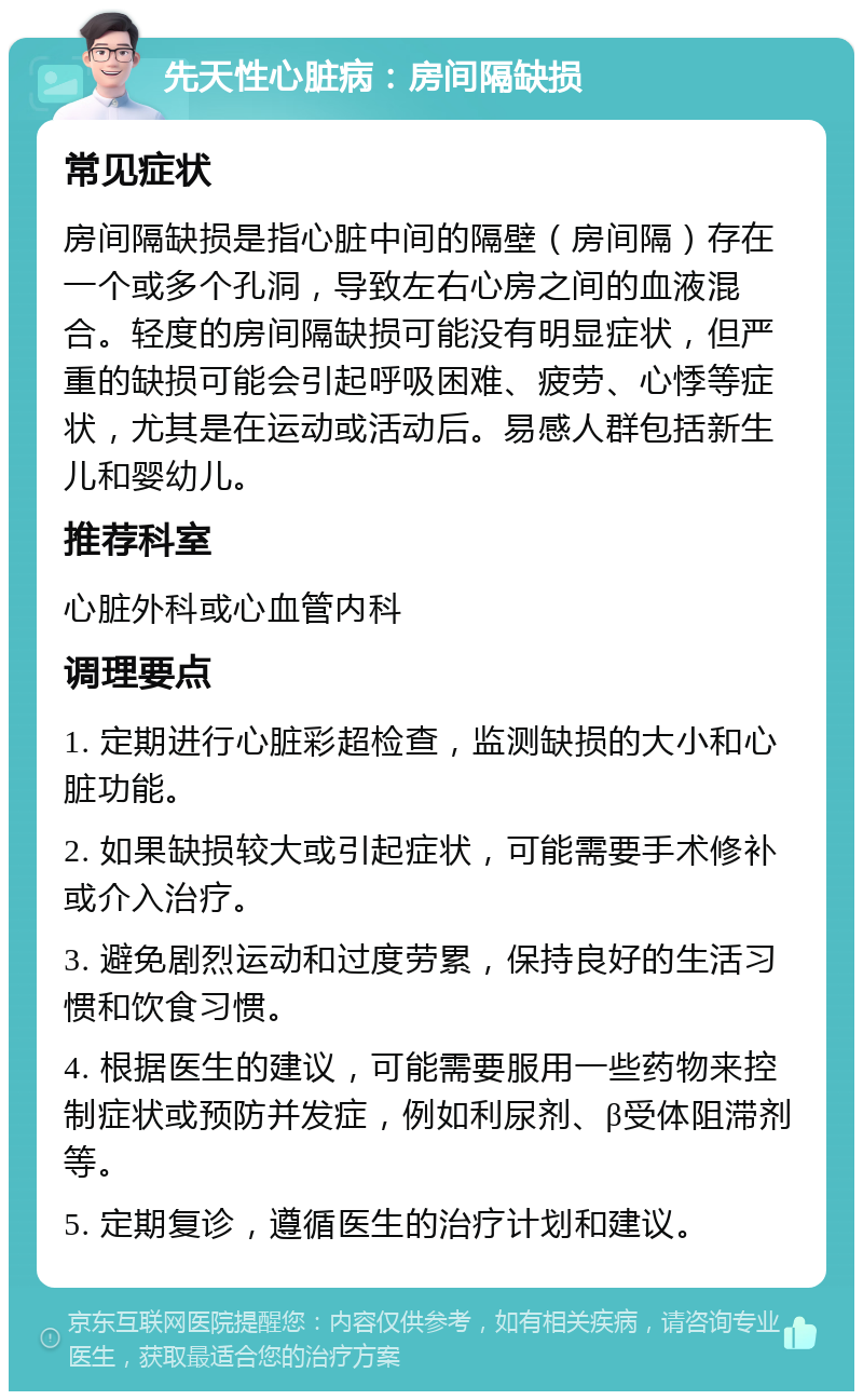 先天性心脏病：房间隔缺损 常见症状 房间隔缺损是指心脏中间的隔壁（房间隔）存在一个或多个孔洞，导致左右心房之间的血液混合。轻度的房间隔缺损可能没有明显症状，但严重的缺损可能会引起呼吸困难、疲劳、心悸等症状，尤其是在运动或活动后。易感人群包括新生儿和婴幼儿。 推荐科室 心脏外科或心血管内科 调理要点 1. 定期进行心脏彩超检查，监测缺损的大小和心脏功能。 2. 如果缺损较大或引起症状，可能需要手术修补或介入治疗。 3. 避免剧烈运动和过度劳累，保持良好的生活习惯和饮食习惯。 4. 根据医生的建议，可能需要服用一些药物来控制症状或预防并发症，例如利尿剂、β受体阻滞剂等。 5. 定期复诊，遵循医生的治疗计划和建议。