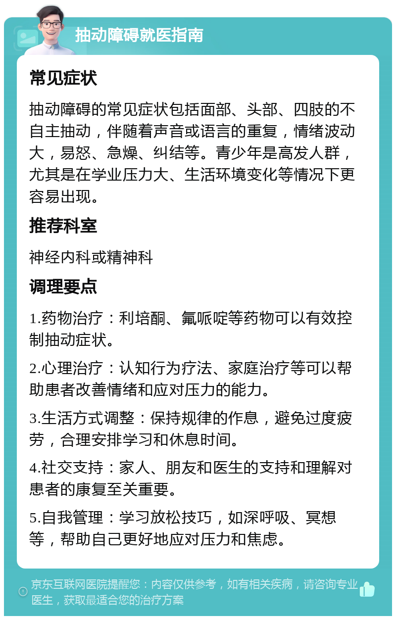 抽动障碍就医指南 常见症状 抽动障碍的常见症状包括面部、头部、四肢的不自主抽动，伴随着声音或语言的重复，情绪波动大，易怒、急燥、纠结等。青少年是高发人群，尤其是在学业压力大、生活环境变化等情况下更容易出现。 推荐科室 神经内科或精神科 调理要点 1.药物治疗：利培酮、氟哌啶等药物可以有效控制抽动症状。 2.心理治疗：认知行为疗法、家庭治疗等可以帮助患者改善情绪和应对压力的能力。 3.生活方式调整：保持规律的作息，避免过度疲劳，合理安排学习和休息时间。 4.社交支持：家人、朋友和医生的支持和理解对患者的康复至关重要。 5.自我管理：学习放松技巧，如深呼吸、冥想等，帮助自己更好地应对压力和焦虑。