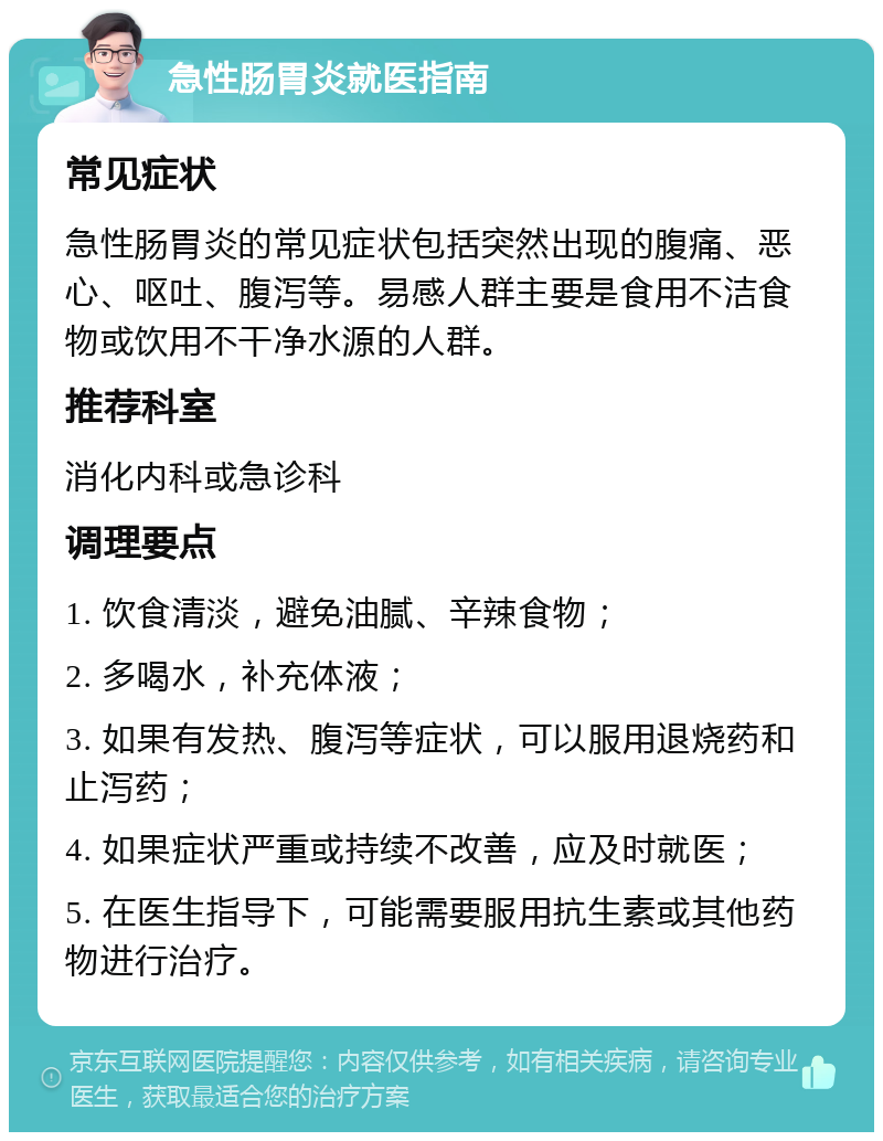 急性肠胃炎就医指南 常见症状 急性肠胃炎的常见症状包括突然出现的腹痛、恶心、呕吐、腹泻等。易感人群主要是食用不洁食物或饮用不干净水源的人群。 推荐科室 消化内科或急诊科 调理要点 1. 饮食清淡，避免油腻、辛辣食物； 2. 多喝水，补充体液； 3. 如果有发热、腹泻等症状，可以服用退烧药和止泻药； 4. 如果症状严重或持续不改善，应及时就医； 5. 在医生指导下，可能需要服用抗生素或其他药物进行治疗。