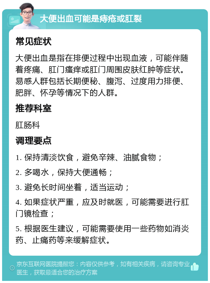 大便出血可能是痔疮或肛裂 常见症状 大便出血是指在排便过程中出现血液，可能伴随着疼痛、肛门瘙痒或肛门周围皮肤红肿等症状。易感人群包括长期便秘、腹泻、过度用力排便、肥胖、怀孕等情况下的人群。 推荐科室 肛肠科 调理要点 1. 保持清淡饮食，避免辛辣、油腻食物； 2. 多喝水，保持大便通畅； 3. 避免长时间坐着，适当运动； 4. 如果症状严重，应及时就医，可能需要进行肛门镜检查； 5. 根据医生建议，可能需要使用一些药物如消炎药、止痛药等来缓解症状。