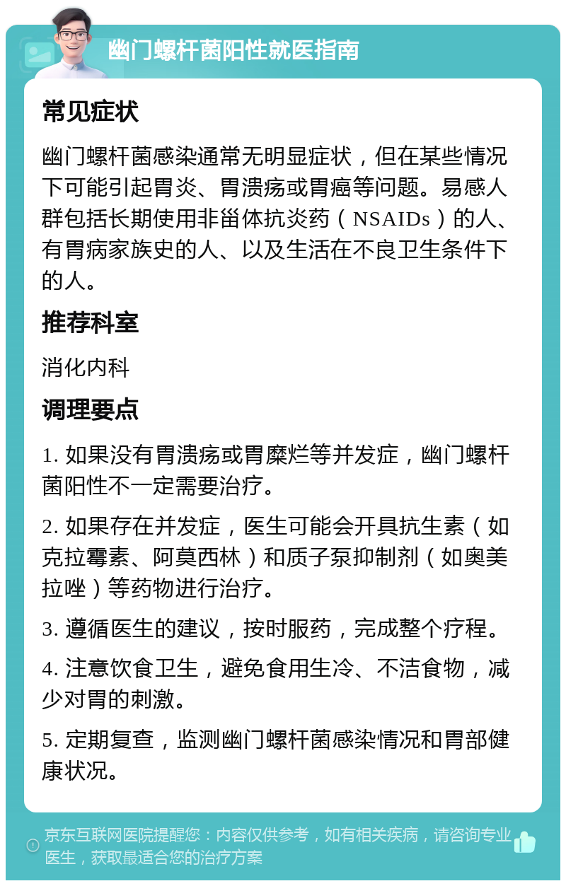 幽门螺杆菌阳性就医指南 常见症状 幽门螺杆菌感染通常无明显症状，但在某些情况下可能引起胃炎、胃溃疡或胃癌等问题。易感人群包括长期使用非甾体抗炎药（NSAIDs）的人、有胃病家族史的人、以及生活在不良卫生条件下的人。 推荐科室 消化内科 调理要点 1. 如果没有胃溃疡或胃糜烂等并发症，幽门螺杆菌阳性不一定需要治疗。 2. 如果存在并发症，医生可能会开具抗生素（如克拉霉素、阿莫西林）和质子泵抑制剂（如奥美拉唑）等药物进行治疗。 3. 遵循医生的建议，按时服药，完成整个疗程。 4. 注意饮食卫生，避免食用生冷、不洁食物，减少对胃的刺激。 5. 定期复查，监测幽门螺杆菌感染情况和胃部健康状况。