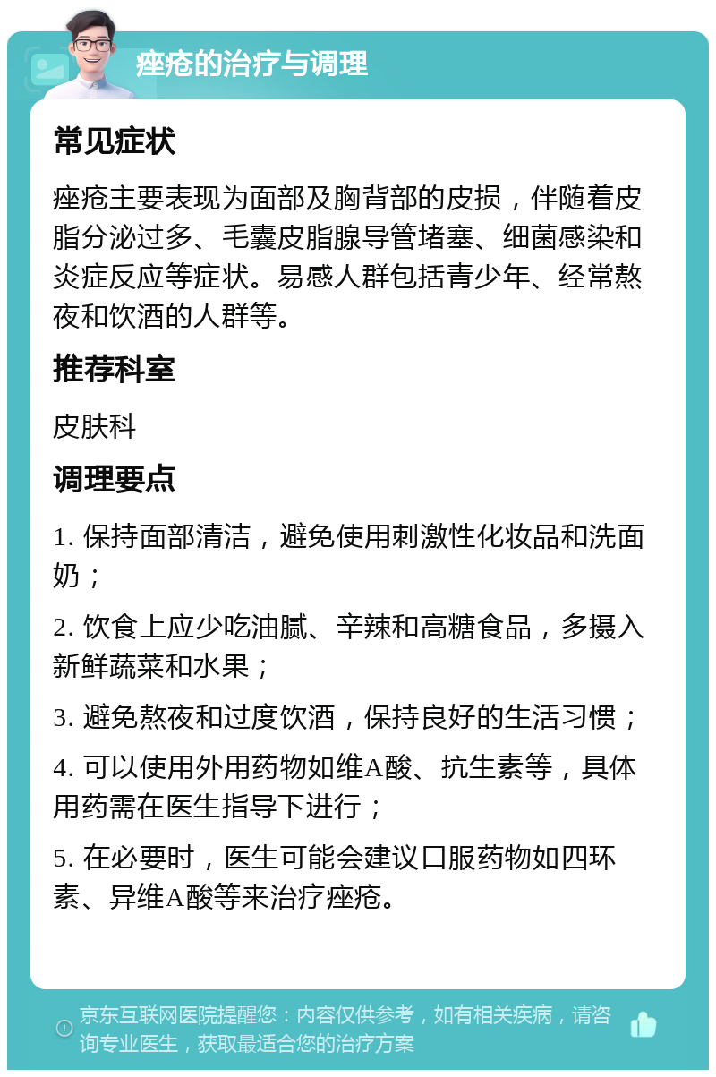 痤疮的治疗与调理 常见症状 痤疮主要表现为面部及胸背部的皮损，伴随着皮脂分泌过多、毛囊皮脂腺导管堵塞、细菌感染和炎症反应等症状。易感人群包括青少年、经常熬夜和饮酒的人群等。 推荐科室 皮肤科 调理要点 1. 保持面部清洁，避免使用刺激性化妆品和洗面奶； 2. 饮食上应少吃油腻、辛辣和高糖食品，多摄入新鲜蔬菜和水果； 3. 避免熬夜和过度饮酒，保持良好的生活习惯； 4. 可以使用外用药物如维A酸、抗生素等，具体用药需在医生指导下进行； 5. 在必要时，医生可能会建议口服药物如四环素、异维A酸等来治疗痤疮。