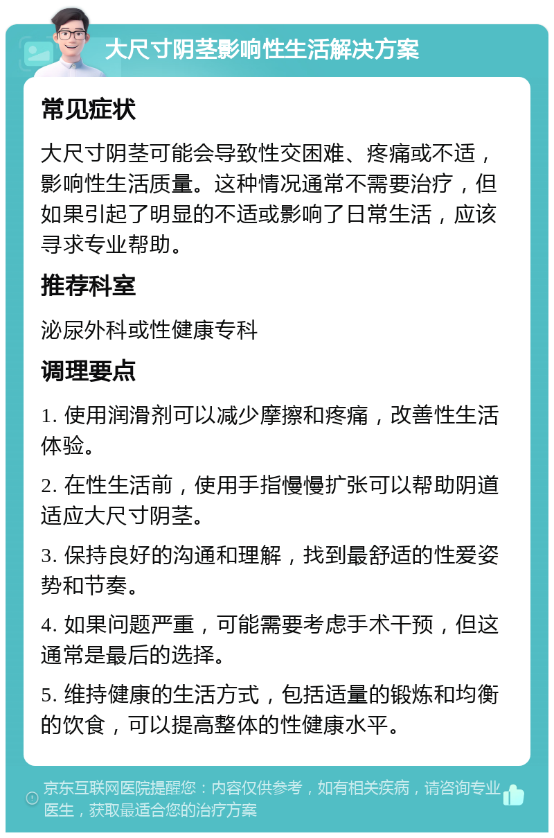 大尺寸阴茎影响性生活解决方案 常见症状 大尺寸阴茎可能会导致性交困难、疼痛或不适，影响性生活质量。这种情况通常不需要治疗，但如果引起了明显的不适或影响了日常生活，应该寻求专业帮助。 推荐科室 泌尿外科或性健康专科 调理要点 1. 使用润滑剂可以减少摩擦和疼痛，改善性生活体验。 2. 在性生活前，使用手指慢慢扩张可以帮助阴道适应大尺寸阴茎。 3. 保持良好的沟通和理解，找到最舒适的性爱姿势和节奏。 4. 如果问题严重，可能需要考虑手术干预，但这通常是最后的选择。 5. 维持健康的生活方式，包括适量的锻炼和均衡的饮食，可以提高整体的性健康水平。