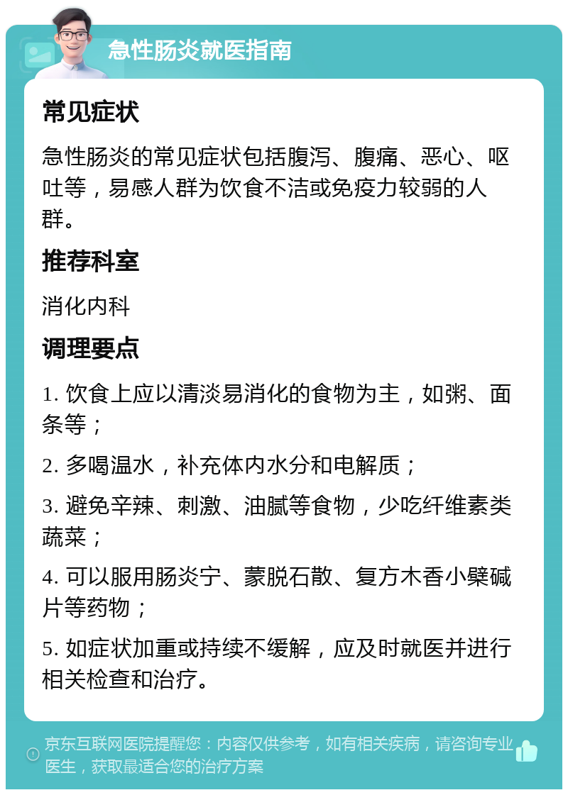 急性肠炎就医指南 常见症状 急性肠炎的常见症状包括腹泻、腹痛、恶心、呕吐等，易感人群为饮食不洁或免疫力较弱的人群。 推荐科室 消化内科 调理要点 1. 饮食上应以清淡易消化的食物为主，如粥、面条等； 2. 多喝温水，补充体内水分和电解质； 3. 避免辛辣、刺激、油腻等食物，少吃纤维素类蔬菜； 4. 可以服用肠炎宁、蒙脱石散、复方木香小檗碱片等药物； 5. 如症状加重或持续不缓解，应及时就医并进行相关检查和治疗。