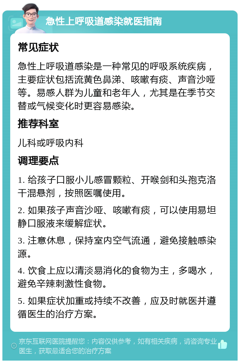 急性上呼吸道感染就医指南 常见症状 急性上呼吸道感染是一种常见的呼吸系统疾病，主要症状包括流黄色鼻涕、咳嗽有痰、声音沙哑等。易感人群为儿童和老年人，尤其是在季节交替或气候变化时更容易感染。 推荐科室 儿科或呼吸内科 调理要点 1. 给孩子口服小儿感冒颗粒、开喉剑和头孢克洛干混悬剂，按照医嘱使用。 2. 如果孩子声音沙哑、咳嗽有痰，可以使用易坦静口服液来缓解症状。 3. 注意休息，保持室内空气流通，避免接触感染源。 4. 饮食上应以清淡易消化的食物为主，多喝水，避免辛辣刺激性食物。 5. 如果症状加重或持续不改善，应及时就医并遵循医生的治疗方案。