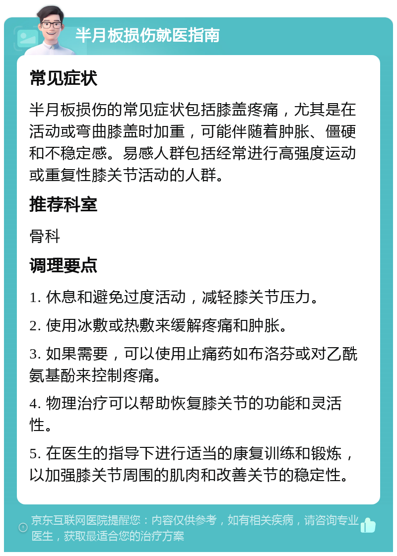 半月板损伤就医指南 常见症状 半月板损伤的常见症状包括膝盖疼痛，尤其是在活动或弯曲膝盖时加重，可能伴随着肿胀、僵硬和不稳定感。易感人群包括经常进行高强度运动或重复性膝关节活动的人群。 推荐科室 骨科 调理要点 1. 休息和避免过度活动，减轻膝关节压力。 2. 使用冰敷或热敷来缓解疼痛和肿胀。 3. 如果需要，可以使用止痛药如布洛芬或对乙酰氨基酚来控制疼痛。 4. 物理治疗可以帮助恢复膝关节的功能和灵活性。 5. 在医生的指导下进行适当的康复训练和锻炼，以加强膝关节周围的肌肉和改善关节的稳定性。