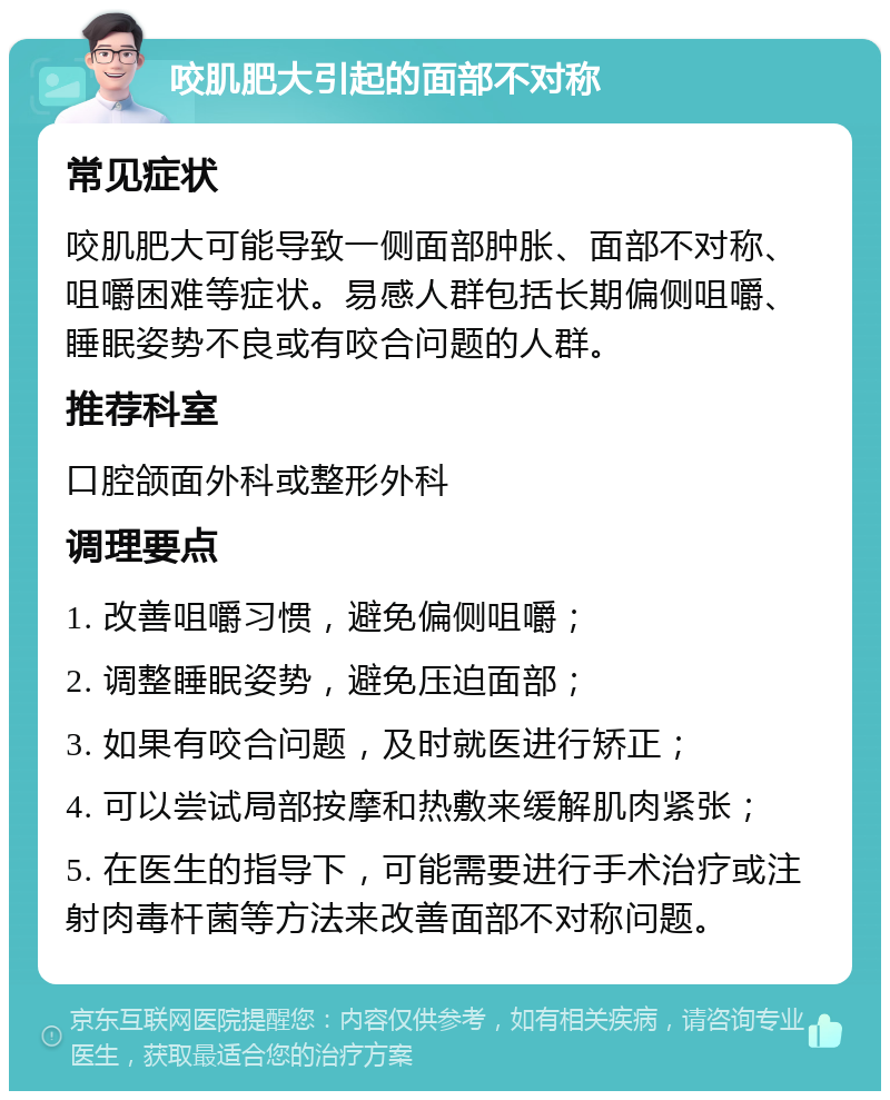 咬肌肥大引起的面部不对称 常见症状 咬肌肥大可能导致一侧面部肿胀、面部不对称、咀嚼困难等症状。易感人群包括长期偏侧咀嚼、睡眠姿势不良或有咬合问题的人群。 推荐科室 口腔颌面外科或整形外科 调理要点 1. 改善咀嚼习惯，避免偏侧咀嚼； 2. 调整睡眠姿势，避免压迫面部； 3. 如果有咬合问题，及时就医进行矫正； 4. 可以尝试局部按摩和热敷来缓解肌肉紧张； 5. 在医生的指导下，可能需要进行手术治疗或注射肉毒杆菌等方法来改善面部不对称问题。