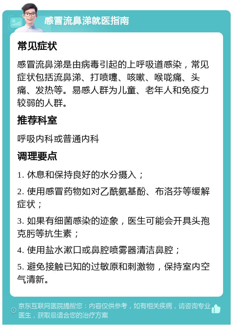 感冒流鼻涕就医指南 常见症状 感冒流鼻涕是由病毒引起的上呼吸道感染，常见症状包括流鼻涕、打喷嚏、咳嗽、喉咙痛、头痛、发热等。易感人群为儿童、老年人和免疫力较弱的人群。 推荐科室 呼吸内科或普通内科 调理要点 1. 休息和保持良好的水分摄入； 2. 使用感冒药物如对乙酰氨基酚、布洛芬等缓解症状； 3. 如果有细菌感染的迹象，医生可能会开具头孢克肟等抗生素； 4. 使用盐水漱口或鼻腔喷雾器清洁鼻腔； 5. 避免接触已知的过敏原和刺激物，保持室内空气清新。